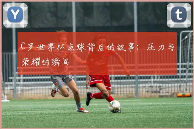 C罗世界杯点球背后的故事:压力与荣耀的瞬间