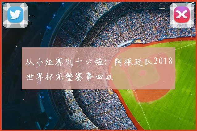 从小组赛到十六强：阿根廷队2018世界杯完整赛事回放