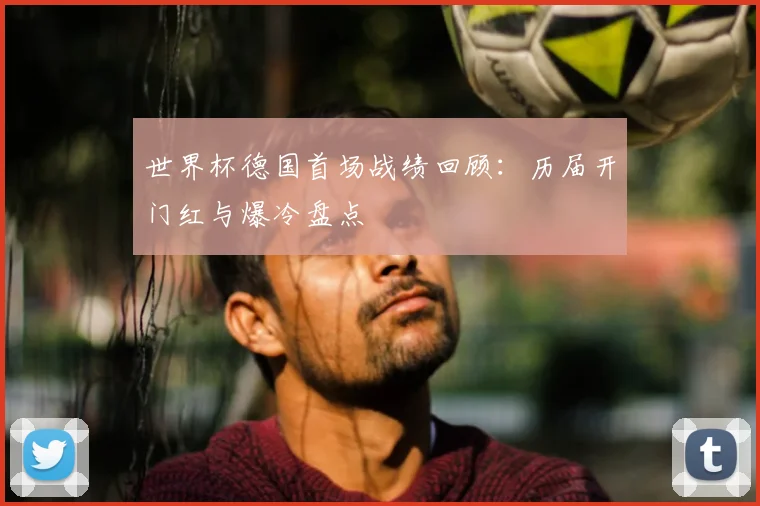 世界杯德国首场战绩回顾:历届开门红与爆冷盘点