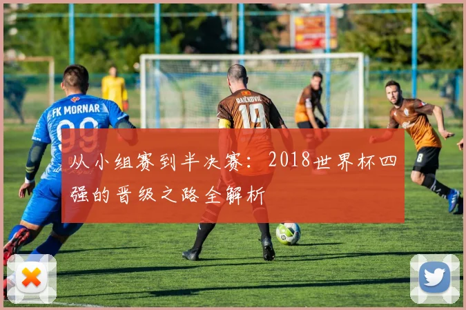 从小组赛到半决赛：2018世界杯四强的晋级之路全解析
