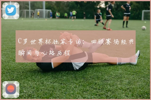 C罗世界杯独家专访：回顾赛场经典瞬间与心路历程