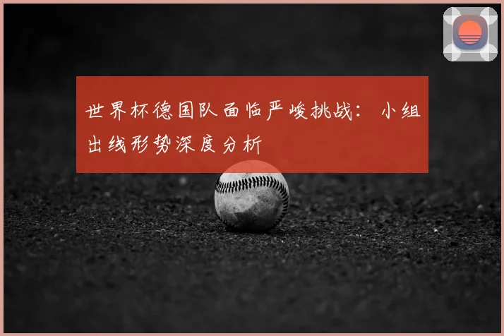 世界杯德国队面临严峻挑战:小组出线形势深度分析