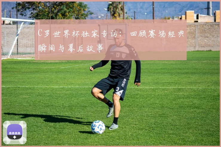 C罗世界杯独家专访:回顾赛场经典瞬间与幕后故事