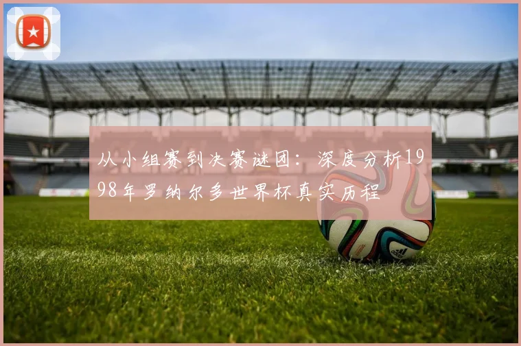 从小组赛到决赛谜团：深度分析1998年罗纳尔多世界杯真实历程