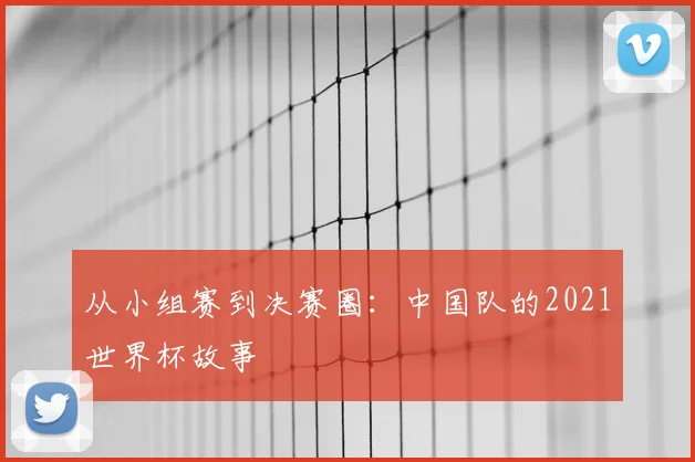 从小组赛到决赛圈：中国队的2021世界杯故事