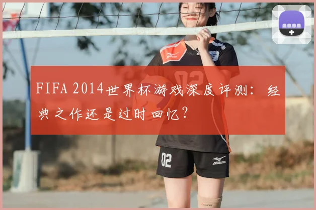 FIFA 2014世界杯游戏深度评测:经典之作还是过时回忆?