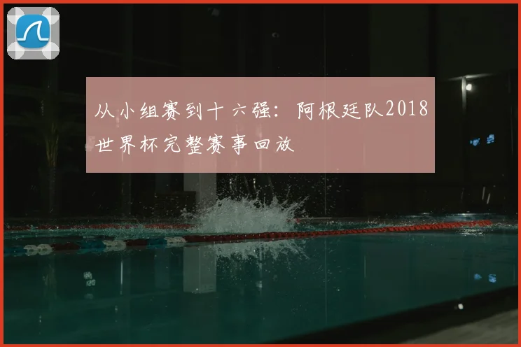 从小组赛到十六强：阿根廷队2018世界杯完整赛事回放