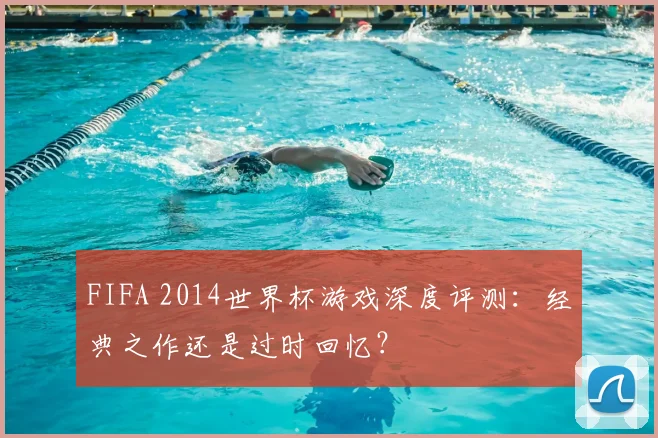 FIFA 2014世界杯游戏深度评测:经典之作还是过时回忆?