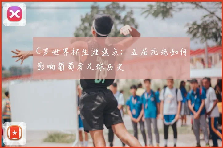 C罗世界杯生涯盘点：五届元老如何影响葡萄牙足球历史