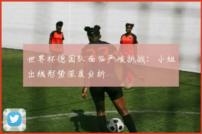 世界杯德国队面临严峻挑战:小组出线形势深度分析