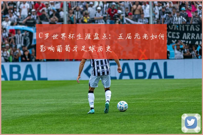 C罗世界杯生涯盘点：五届元老如何影响葡萄牙足球历史
