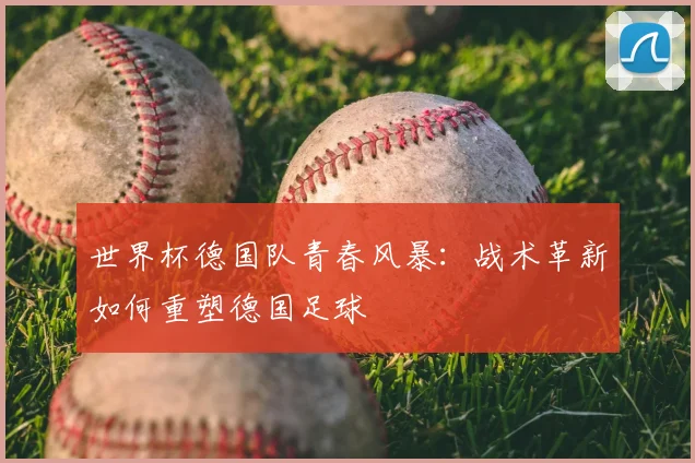 世界杯德国队青春风暴：战术革新如何重塑德国足球
